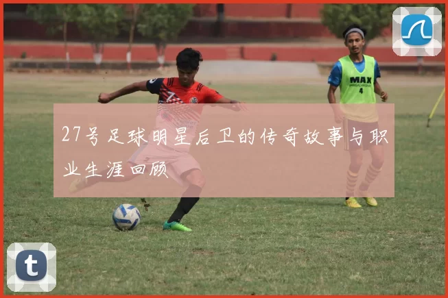 27号足球明星后卫的传奇故事与职业生涯回顾