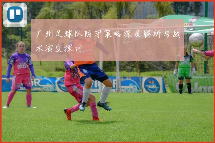 广州足球队防守策略深度解析与战术演变探讨