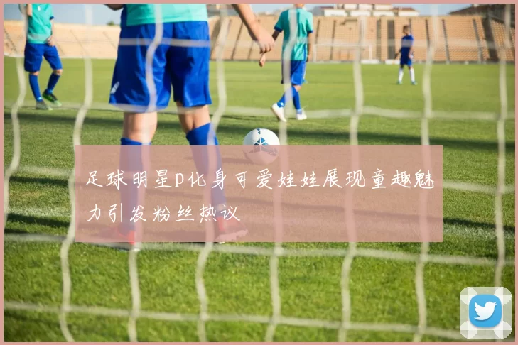足球明星p化身可爱娃娃展现童趣魅力引发粉丝热议