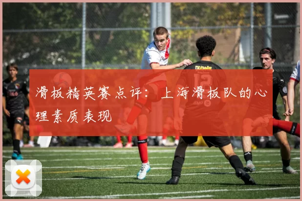 滑板精英赛点评：上海滑板队的心理素质表现