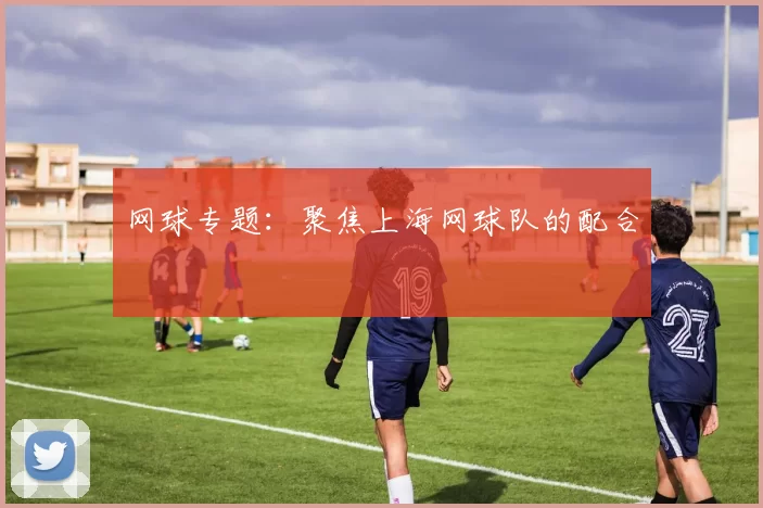 网球专题：聚焦上海网球队的配合